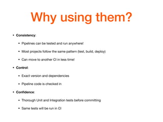 Why using them?
• Consistency: 

• Pipelines can be tested and run anywhere!

• Most projects follow the same pattern (test, build, deploy)

• Can move to another CI in less time!

• Control: 

• Exact version and dependencies

• Pipeline code is checked in

• Conﬁdence: 

• Thorough Unit and Integration tests before committing

• Same tests will be run in CI
 
