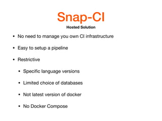 Snap-CI
• No need to manage you own CI infrastructure

• Easy to setup a pipeline

• Restrictive

• Speciﬁc language versions

• Limited choice of databases

• Not latest version of docker

• No Docker Compose
Hosted Solution
 