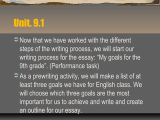 Unit. 9.1
 Now that we have worked with the different
steps of the writing process, we will start our
writing process for the essay: “My goals for the
9th grade”. (Performance task)
 As a prewriting activity, we will make a list of at
least three goals we have for English class. We
will choose which three goals are the most
important for us to achieve and write and create
an outline for our essay.
 