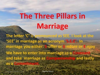 The Three Pillars in
Marriage
The letter ‘C’ is pronounced as SEE. I look at the
‘SEE’ in marriage as an acronym ‘S.E.E’. In
marriage you either: S-uffer or E-ndure or E-njoy
We have to enter into marriage as a Covenant
and take marriage as Companionship and lastly
as a Commitment.
Kigume KaruriTuesday, December 5, 2017 1
 