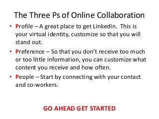 The Three Ps of Online Collaboration
• Profile – A great place to get LinkedIn. This is
your virtual identity, customize so that you will
stand out.
• Preference – So that you don’t receive too much
or too little information, you can customize what
content you receive and how often.
• People – Start by connecting with your contact
and co-workers.
GO AHEAD GET STARTED
 