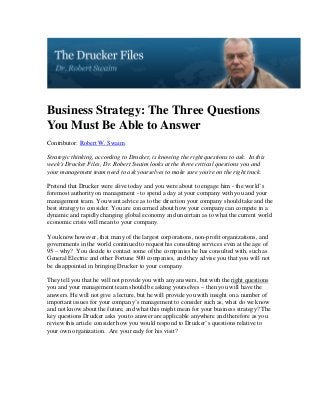 Business Strategy: The Three Questions
You Must Be Able to Answer
Contributor: Robert W. Swaim

Strategic thinking, according to Drucker, is knowing the right questions to ask. In this
week's Drucker Files, Dr. Robert Swaim looks at the three critical questions you and
your management team need to ask yourselves to make sure you're on the right track.

Pretend that Drucker were alive today and you were about to engage him - the world’s
foremost authority on management - to spend a day at your company with you and your
management team. You want advice as to the direction your company should take and the
best strategy to consider. You are concerned about how your company can compete in a
dynamic and rapidly changing global economy and uncertain as to what the current world
economic crisis will mean to your company.

You know however, that many of the largest corporations, non-profit organizations, and
governments in the world continued to request his consulting services even at the age of
95 – why? You decide to contact some of the companies he has consulted with, such as
General Electric and other Fortune 500 companies, and they advise you that you will not
be disappointed in bringing Drucker to your company.

They tell you that he will not provide you with any answers, but with the right questions
you and your management team should be asking yourselves – then you will have the
answers. He will not give a lecture, but he will provide you with insight on a number of
important issues for your company’s management to consider such as, what do we know
and not know about the future, and what this might mean for your business strategy? The
key questions Drucker asks you to answer are applicable anywhere and therefore as you
review this article consider how you would respond to Drucker’s questions relative to
your own organization. Are you ready for his visit?
 
