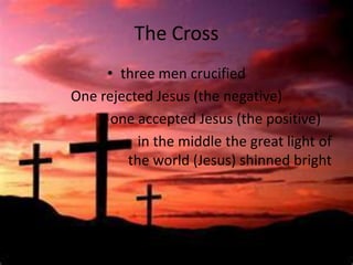 The Cross
     • three men crucified
One rejected Jesus (the negative)
      one accepted Jesus (the positive)
          in the middle the great light of
        the world (Jesus) shinned bright
 
