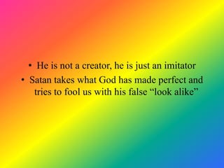 • He is not a creator, he is just an imitator
• Satan takes what God has made perfect and
    tries to fool us with his false “look alike”
 