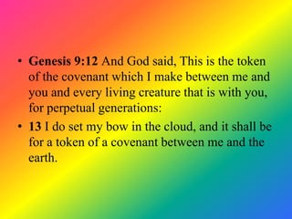 • Genesis 9:12 And God said, This is the token
  of the covenant which I make between me and
  you and every living creature that is with you,
  for perpetual generations:
• 13 I do set my bow in the cloud, and it shall be
  for a token of a covenant between me and the
  earth.
 