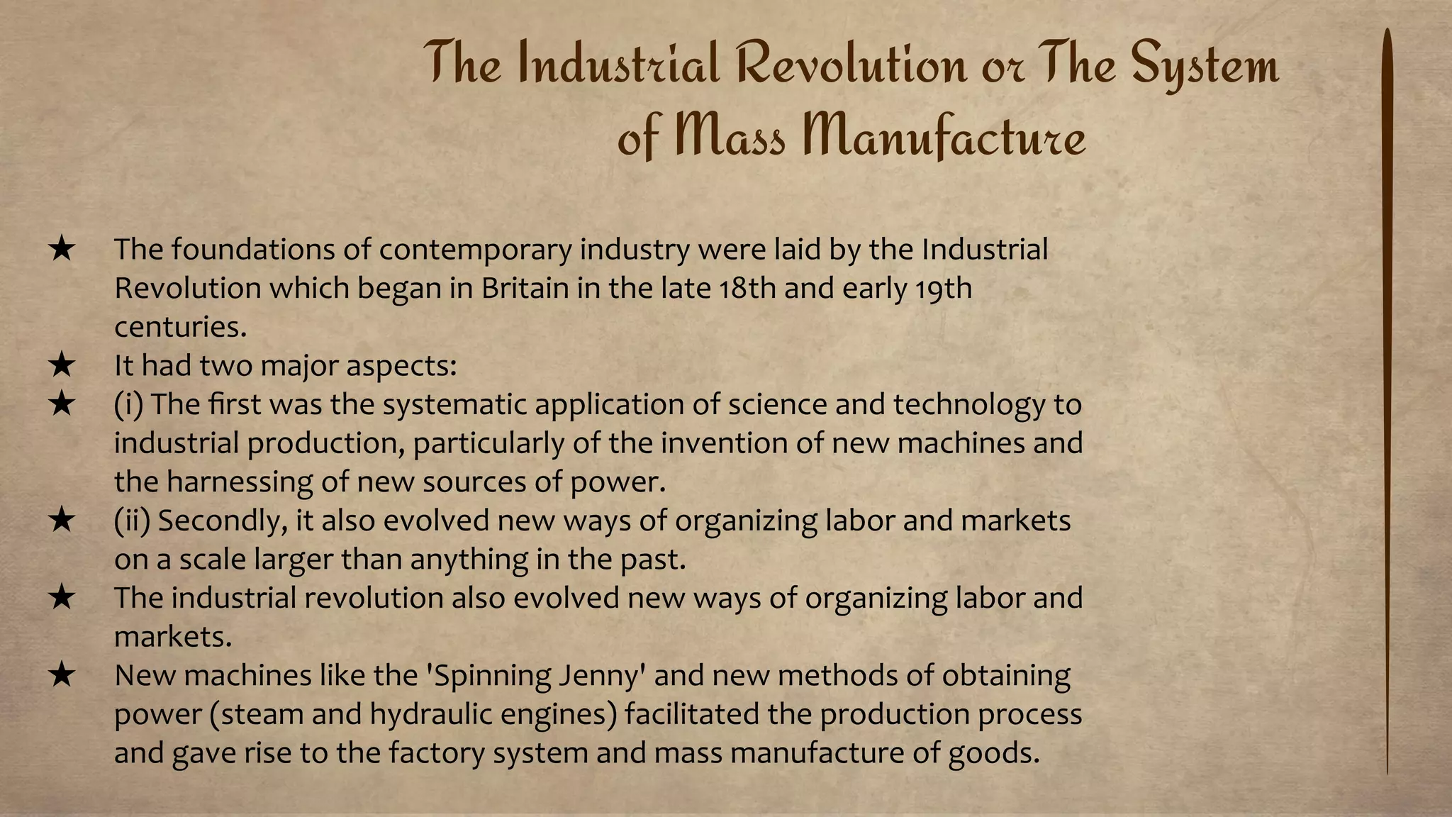 The Industrial Revolution or The System
of Mass Manufacture
★ The foundations of contemporary industry were laid by the Industrial
Revolution which began in Britain in the late 18th and early 19th
centuries.
★ It had two major aspects:
★ (i) The ﬁrst was the systematic application of science and technology to
industrial production, particularly of the invention of new machines and
the harnessing of new sources of power.
★ (ii) Secondly, it also evolved new ways of organizing labor and markets
on a scale larger than anything in the past.
★ The industrial revolution also evolved new ways of organizing labor and
markets.
★ New machines like the 'Spinning Jenny' and new methods of obtaining
power (steam and hydraulic engines) facilitated the production process
and gave rise to the factory system and mass manufacture of goods.
 