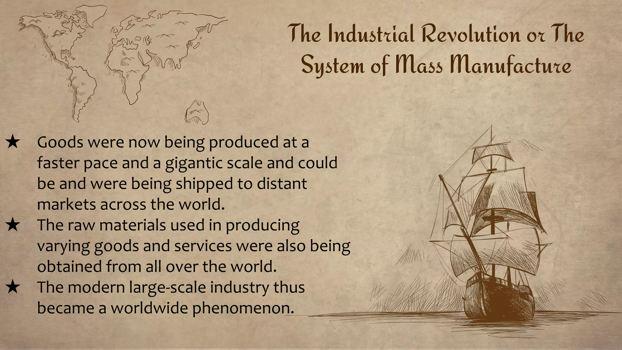 The Industrial Revolution or The
System of Mass Manufacture
★ Goods were now being produced at a
faster pace and a gigantic scale and could
be and were being shipped to distant
markets across the world.
★ The raw materials used in producing
varying goods and services were also being
obtained from all over the world.
★ The modern large-scale industry thus
became a worldwide phenomenon.
 