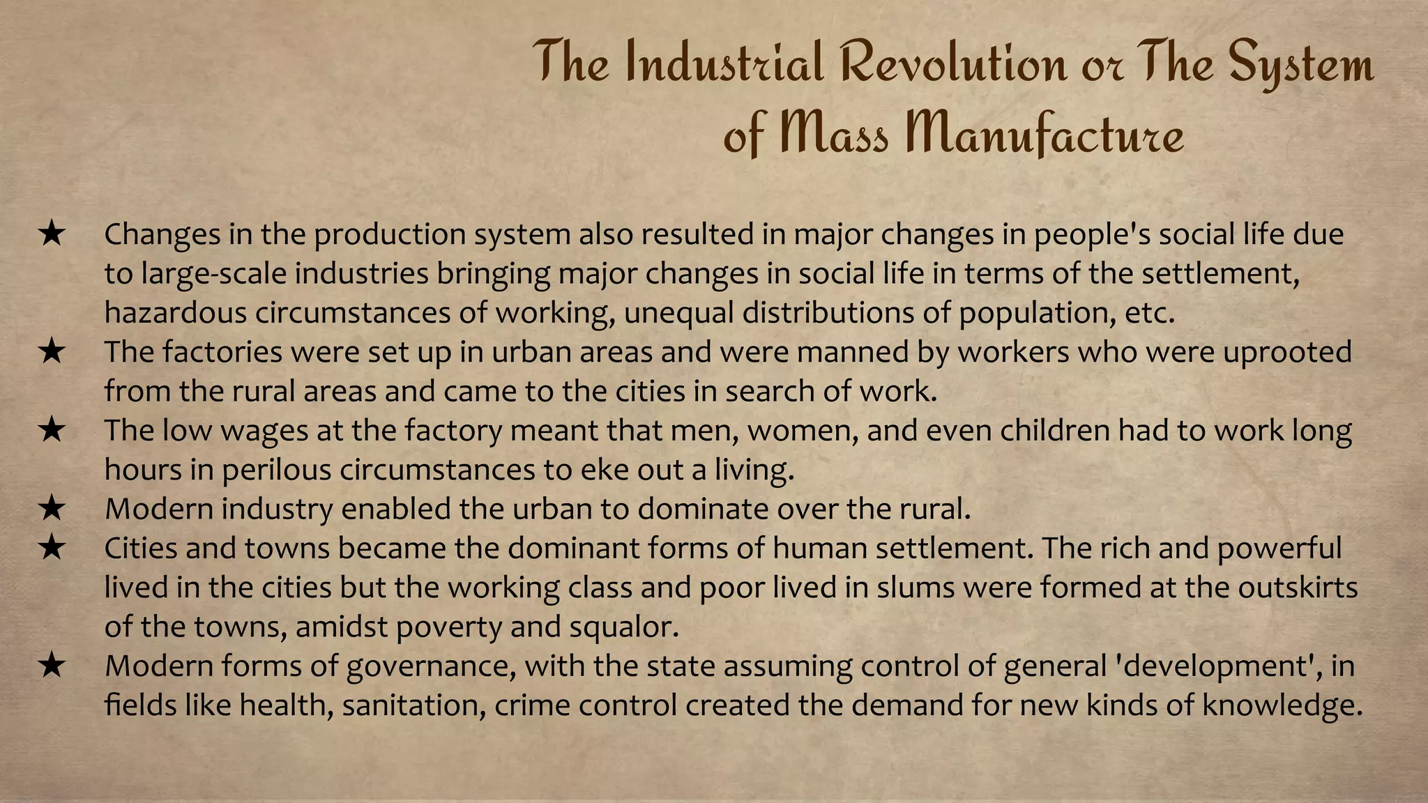 The Industrial Revolution or The System
of Mass Manufacture
★ Changes in the production system also resulted in major changes in people's social life due
to large-scale industries bringing major changes in social life in terms of the settlement,
hazardous circumstances of working, unequal distributions of population, etc.
★ The factories were set up in urban areas and were manned by workers who were uprooted
from the rural areas and came to the cities in search of work.
★ The low wages at the factory meant that men, women, and even children had to work long
hours in perilous circumstances to eke out a living.
★ Modern industry enabled the urban to dominate over the rural.
★ Cities and towns became the dominant forms of human settlement. The rich and powerful
lived in the cities but the working class and poor lived in slums were formed at the outskirts
of the towns, amidst poverty and squalor.
★ Modern forms of governance, with the state assuming control of general 'development', in
ﬁelds like health, sanitation, crime control created the demand for new kinds of knowledge.
 