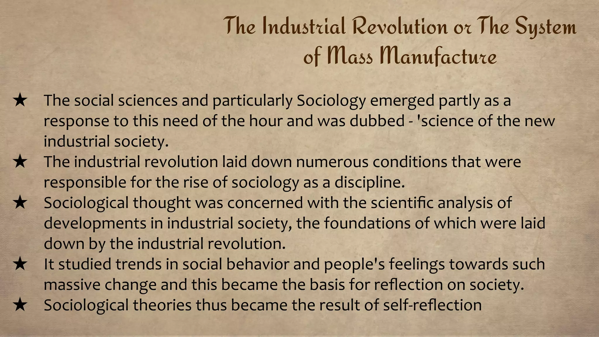 The Industrial Revolution or The System
of Mass Manufacture
★ The social sciences and particularly Sociology emerged partly as a
response to this need of the hour and was dubbed - 'science of the new
industrial society.
★ The industrial revolution laid down numerous conditions that were
responsible for the rise of sociology as a discipline.
★ Sociological thought was concerned with the scientiﬁc analysis of
developments in industrial society, the foundations of which were laid
down by the industrial revolution.
★ It studied trends in social behavior and people's feelings towards such
massive change and this became the basis for reﬂection on society.
★ Sociological theories thus became the result of self-reﬂection
 