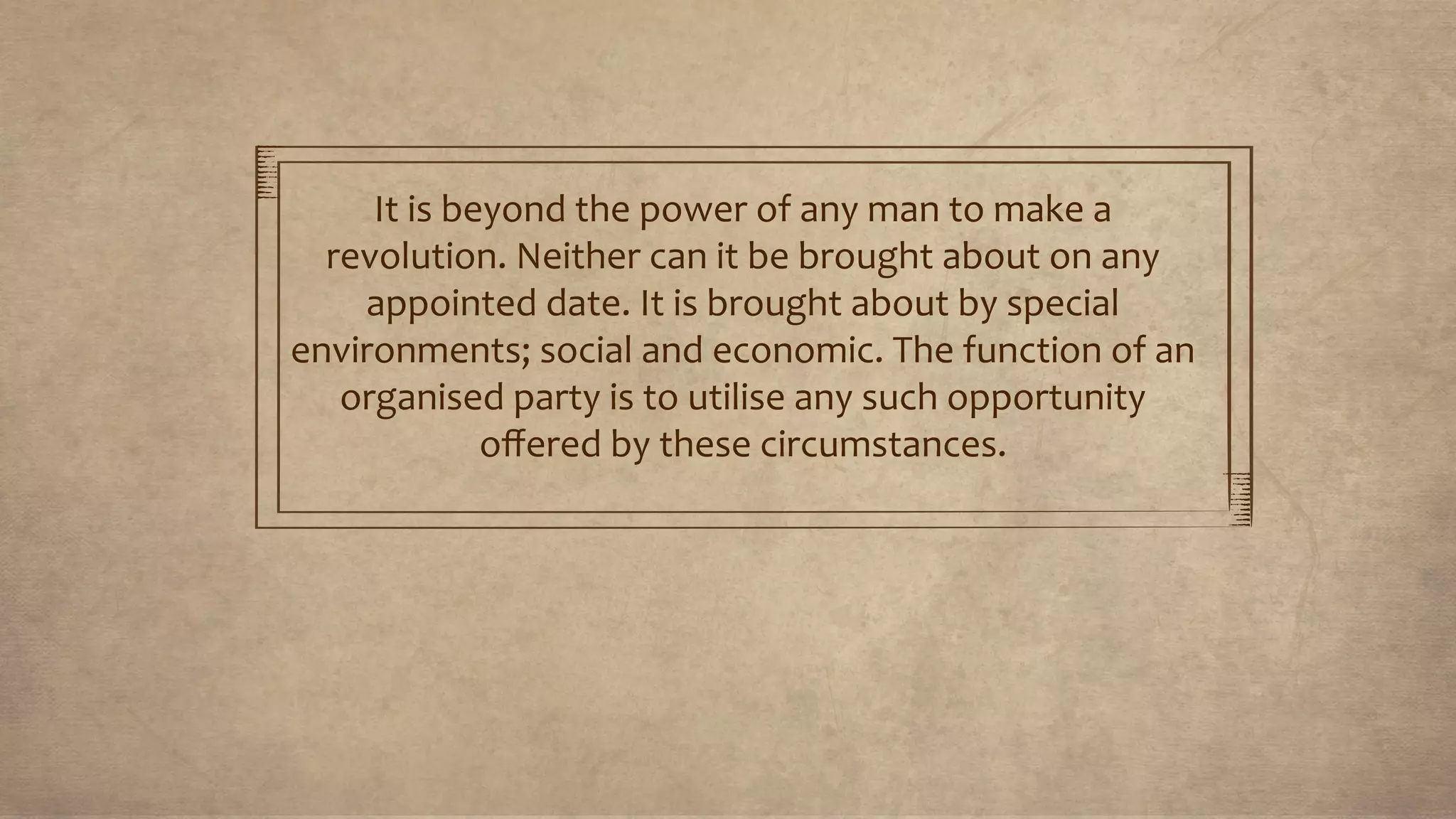 It is beyond the power of any man to make a
revolution. Neither can it be brought about on any
appointed date. It is brought about by special
environments; social and economic. The function of an
organised party is to utilise any such opportunity
oﬀered by these circumstances.
 