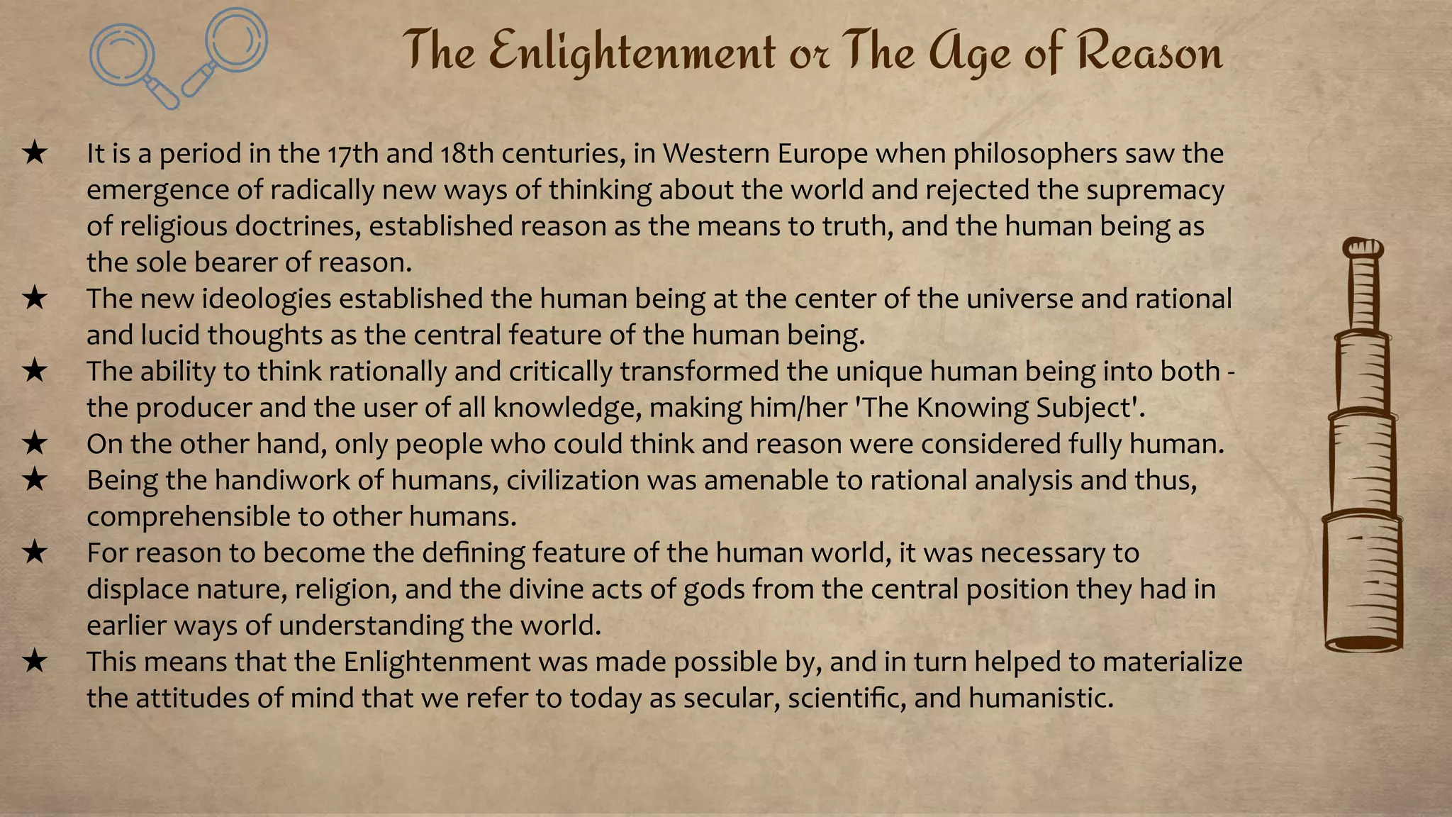 The Enlightenment or The Age of Reason
★ It is a period in the 17th and 18th centuries, in Western Europe when philosophers saw the
emergence of radically new ways of thinking about the world and rejected the supremacy
of religious doctrines, established reason as the means to truth, and the human being as
the sole bearer of reason.
★ The new ideologies established the human being at the center of the universe and rational
and lucid thoughts as the central feature of the human being.
★ The ability to think rationally and critically transformed the unique human being into both -
the producer and the user of all knowledge, making him/her 'The Knowing Subject'.
★ On the other hand, only people who could think and reason were considered fully human.
★ Being the handiwork of humans, civilization was amenable to rational analysis and thus,
comprehensible to other humans.
★ For reason to become the deﬁning feature of the human world, it was necessary to
displace nature, religion, and the divine acts of gods from the central position they had in
earlier ways of understanding the world.
★ This means that the Enlightenment was made possible by, and in turn helped to materialize
the attitudes of mind that we refer to today as secular, scientiﬁc, and humanistic.
 