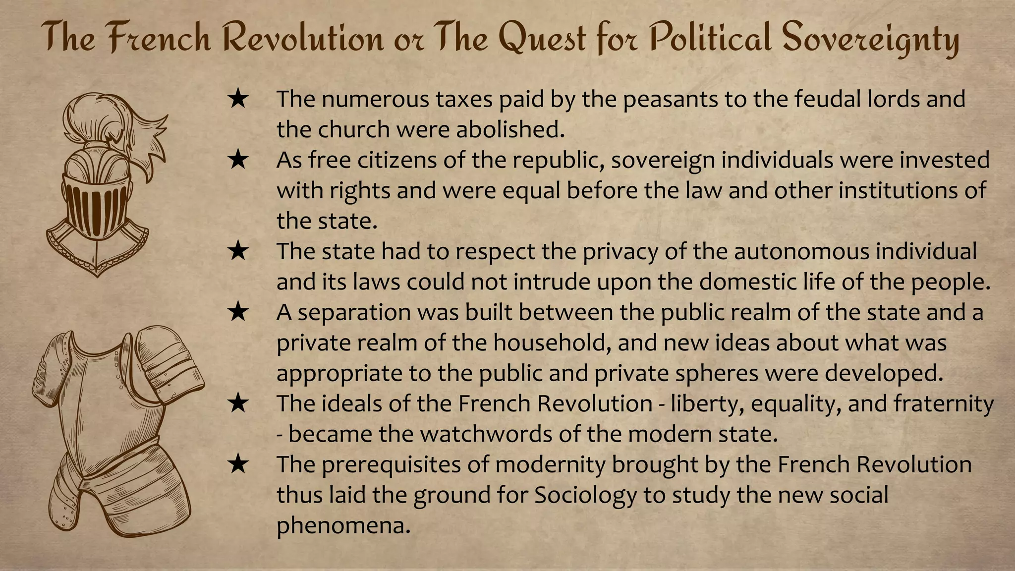 The French Revolution or The Quest for Political Sovereignty
★ The numerous taxes paid by the peasants to the feudal lords and
the church were abolished.
★ As free citizens of the republic, sovereign individuals were invested
with rights and were equal before the law and other institutions of
the state.
★ The state had to respect the privacy of the autonomous individual
and its laws could not intrude upon the domestic life of the people.
★ A separation was built between the public realm of the state and a
private realm of the household, and new ideas about what was
appropriate to the public and private spheres were developed.
★ The ideals of the French Revolution - liberty, equality, and fraternity
- became the watchwords of the modern state.
★ The prerequisites of modernity brought by the French Revolution
thus laid the ground for Sociology to study the new social
phenomena.
 