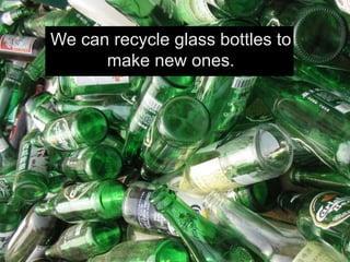 We can recycle glass bottles to
make new ones.
