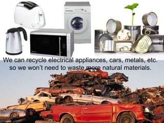 We can recycle electrical appliances, cars, metals, etc.
so we won’t need to waste more natural materials.