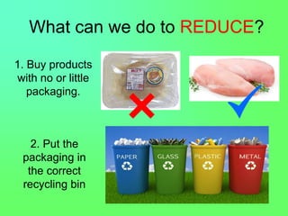 What can we do to REDUCE?
1. Buy products
with no or little
packaging.
2. Put the
packaging in
the correct
recycling bin