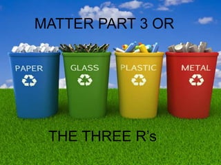 MATTER PART 3 OR
THE THREE R’s
 