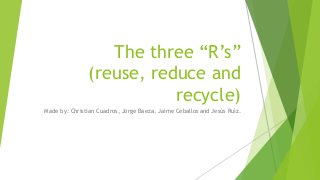 The three “R’s”
(reuse, reduce and
recycle)
Made by: Christian Cuadros, Jorge Baeza, Jaime Ceballos and Jesús Ruíz.
 