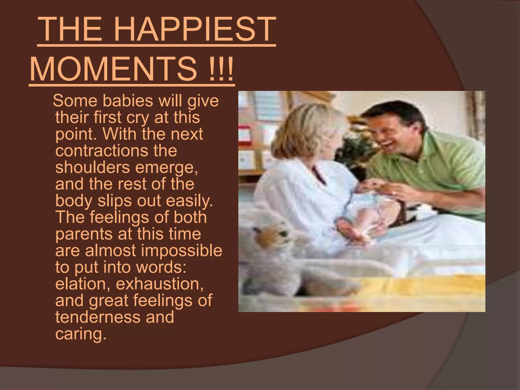 THE HAPPIEST MOMENTS !!!    Some babies will give their first cry at this point. With the next contractions the shoulders emerge, and the rest of the body slips out easily. The feelings of both parents at this time are almost impossible to put into words: elation, exhaustion, and great feelings of tenderness and caring. 