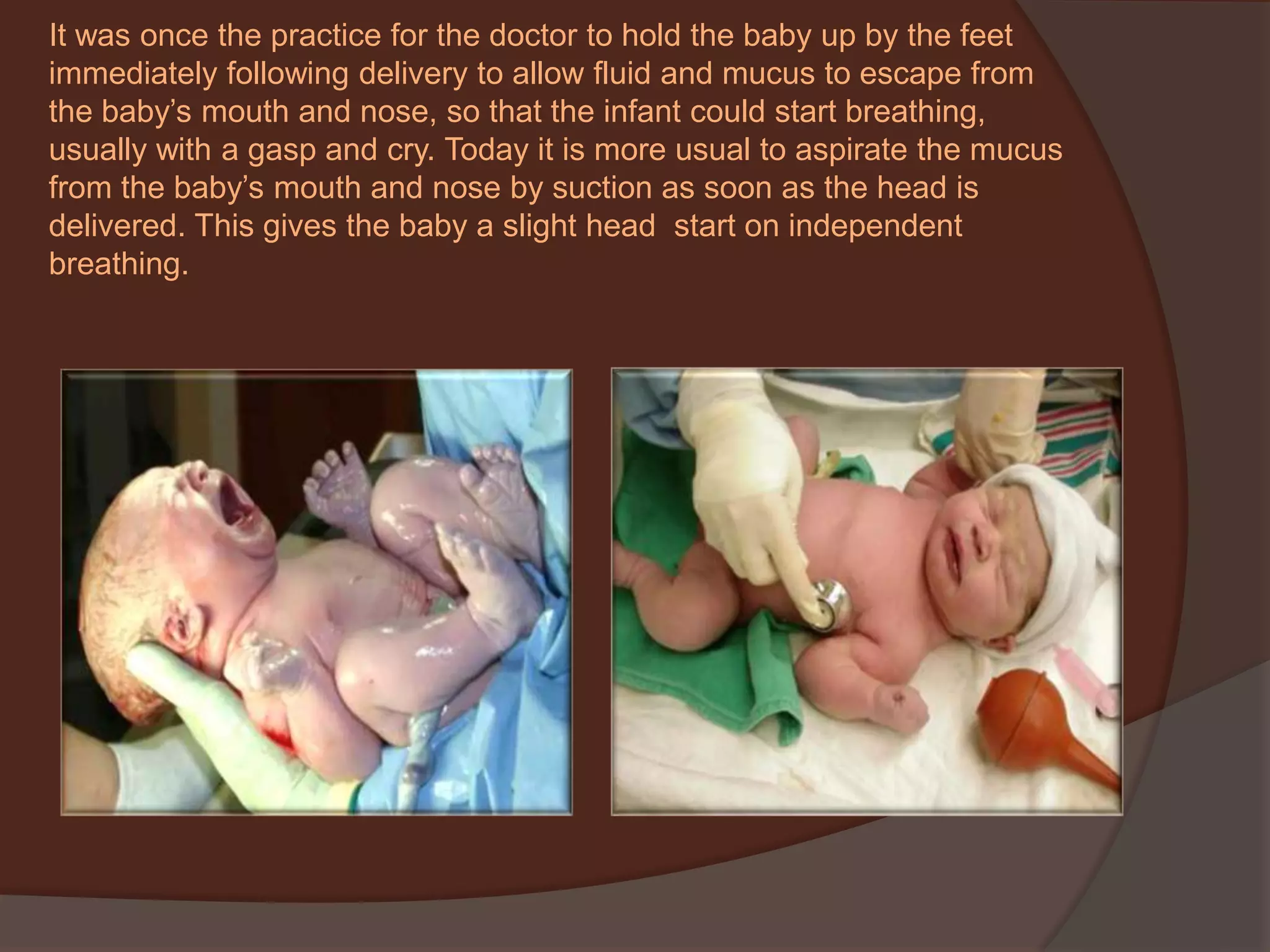 It was once the practice for the doctor to hold the baby up by the feet immediately following delivery to allow fluid and mucus to escape from the baby’s mouth and nose, so that the infant could start breathing, usually with a gasp and cry. Today it is more usual to aspirate the mucus from the baby’s mouth and nose by suction as soon as the head is delivered. This gives the baby a slight head  start on independent  breathing. 