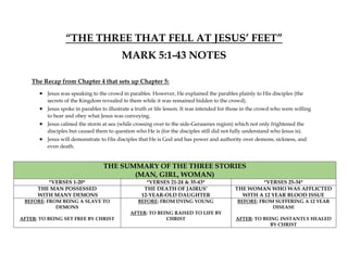 “THE THREE THAT FELL AT JESUS’ FEET”
MARK 5:1-43 NOTES
The Recap from Chapter 4 that sets up Chapter 5:
 Jesus was speaking to the crowd in parables. However, He explained the parables plainly to His disciples (the
secrets of the Kingdom revealed to them while it was remained hidden to the crowd).
 Jesus spoke in parables to illustrate a truth or life lesson. It was intended for those in the crowd who were willing
to hear and obey what Jesus was conveying.
 Jesus calmed the storm at sea (while crossing over to the side-Gerasenes region) which not only frightened the
disciples but caused them to question who He is (for the disciples still did not fully understand who Jesus is).
 Jesus will demonstrate to His disciples that He is God and has power and authority over demons, sickness, and
even death.
THE SUMMARY OF THE THREE STORIES
(MAN, GIRL, WOMAN)
*VERSES 1-20* *VERSES 21-24 & 35-43* *VERSES 25-34*
THE MAN POSSESSED
WITH MANY DEMONS
THE DEATH OF JAIRUS’
12-YEAR-OLD DAUGHTER
THE WOMAN WHO WAS AFFLICTED
WITH A 12 YEAR BLOOD ISSUE
BEFORE: FROM BEING A SLAVE TO
DEMONS
AFTER: TO BEING SET FREE BY CHRIST
BEFORE: FROM DYING YOUNG
AFTER: TO BEING RAISED TO LIFE BY
CHRIST
BEFORE: FROM SUFFERING A 12 YEAR
DISEASE
AFTER: TO BEING INSTANTLY HEALED
BY CHRIST
 