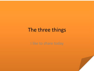 The three things

 I like to share today
 