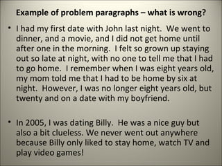Example of problem paragraphs – what is wrong? I had my first date with John last night.  We went to dinner, and a movie, and I did not get home until after one in the morning.  I felt so grown up staying out so late at night, with no one to tell me that I had to go home.  I remember when I was eight years old, my mom told me that I had to be home by six at night.  However, I was no longer eight years old, but twenty and on a date with my boyfriend. In 2005, I was dating Billy.  He was a nice guy but also a bit clueless. We never went out anywhere because Billy only liked to stay home, watch TV and play video games! 