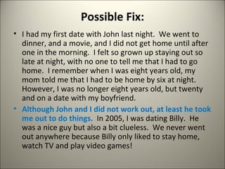 Possible Fix: I had my first date with John last night.  We went to dinner, and a movie, and I did not get home until after one in the morning.  I felt so grown up staying out so late at night, with no one to tell me that I had to go home.  I remember when I was eight years old, my mom told me that I had to be home by six at night.  However, I was no longer eight years old, but twenty and on a date with my boyfriend. Although John and I did not work out, at least he took me out to do things.  In 2005, I was dating Billy.  He was a nice guy but also a bit clueless.  We never went out anywhere because Billy only liked to stay home, watch TV and play video games! 