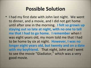 Possible Solution I had my first date with John last night.  We went to dinner, and a movie, and I did not get home until after one in the morning.  I felt so grown up staying out so late at night, with no one to tell me that I had to go home.  I remember  when I was eight years old, my mom told me that I had to be home by six at night.  However, I was no longer eight years old, but twenty and on a date with my boyfriend.  That night, John and I went to see the movie “Gladiator,” which was a very good movie. 
