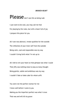 BROKEN HEART
Pleasedon’t see this as being rude
I just want to be cool, you may call me fool
For playing by the rules, but with a heart full of joy
I prepare this piece for you
All I saw was abstract, innate qualities for the outside
The reflection of your inner self from the outside
Being calm, cool and responsible was my way
I couldn’t bring forth what I’m not up to
All I did to win your heart at that glimpse was what I could
That jiffy was nothing close to easy as many thought
Being gentle, subtle and ambitious was my way
I couldn’t fake or bake cake for whom unfit
You were not the perfect woman for me
I knew well before I came to you
Making you the imperfect perfect was what I crave
That was and will till my grave
 