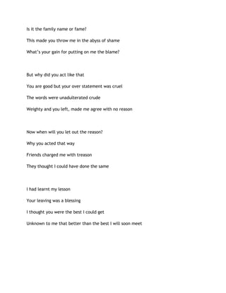 Is it the family name or fame?
This made you throw me in the abyss of shame
What’s your gain for putting on me the blame?
But why did you act like that
You are good but your over statement was cruel
The words were unadulterated crude
Weighty and you left, made me agree with no reason
Now when will you let out the reason?
Why you acted that way
Friends charged me with treason
They thought I could have done the same
I had learnt my lesson
Your leaving was a blessing
I thought you were the best I could get
Unknown to me that better than the best I will soon meet
 