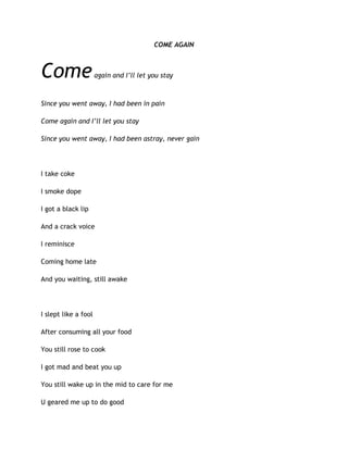 COME AGAIN
Comeagain and I’ll let you stay
Since you went away, I had been in pain
Come again and I’ll let you stay
Since you went away, I had been astray, never gain
I take coke
I smoke dope
I got a black lip
And a crack voice
I reminisce
Coming home late
And you waiting, still awake
I slept like a fool
After consuming all your food
You still rose to cook
I got mad and beat you up
You still wake up in the mid to care for me
U geared me up to do good
 