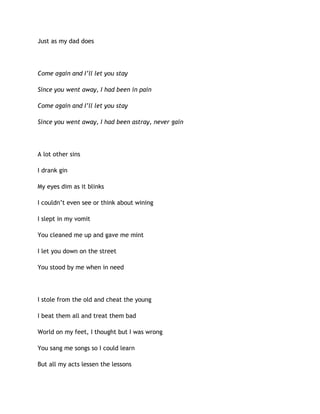Just as my dad does
Come again and I’ll let you stay
Since you went away, I had been in pain
Come again and I’ll let you stay
Since you went away, I had been astray, never gain
A lot other sins
I drank gin
My eyes dim as it blinks
I couldn’t even see or think about wining
I slept in my vomit
You cleaned me up and gave me mint
I let you down on the street
You stood by me when in need
I stole from the old and cheat the young
I beat them all and treat them bad
World on my feet, I thought but I was wrong
You sang me songs so I could learn
But all my acts lessen the lessons
 