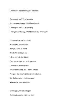 I eventually stood losing your blessings
Come again and I’ll let you stay
Since you went away, I had been in pain
Come again and I’ll let you stay
Since you went away, I had been astray, never gain
Veins stood on my fore head
Blood dried in my left leg
My eyes, flood of blood
Hearts full and eyes red
I slept with all the ladies
They stupid, said yes to all my mess
I believed it all ends here
You told me words but I didn’t adhere
You gave me signs but they seem not clear
But God’s wrath, I ain’t prepared
Now I know it all starts here
Come again, let’s start again
Come again, come make me gain
 