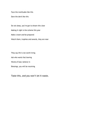 Face the multitudes like this
Dare the devil like this
Do not sleep, you’ve got to dream this clear
Making it right is the scheme this year
Make a team and be prepared
Watch them, trophies and awards, they are near
They say life is not worth living
Ask who wants fast leaving
Words of God, believe in
Blessings, you will be receiving
Taste this, and you won’t let it waste.
 