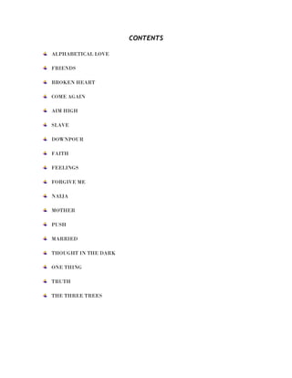 CONTENTS
ALPHABETICAL LOVE
FRIENDS
BROKEN HEART
COME AGAIN
AIM HIGH
SLAVE
DOWNPOUR
FAITH
FEELINGS
FORGIVE ME
NAIJA
MOTHER
PUSH
MARRIED
THOUGHT IN THE DARK
ONE THING
TRUTH
THE THREE TREES
 