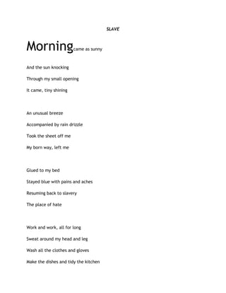 SLAVE
Morningcame as sunny
And the sun knocking
Through my small opening
It came, tiny shining
An unusual breeze
Accompanied by rain drizzle
Took the sheet off me
My born way, left me
Glued to my bed
Stayed blue with pains and aches
Resuming back to slavery
The place of hate
Work and work, all for long
Sweat around my head and leg
Wash all the clothes and gloves
Make the dishes and tidy the kitchen
 