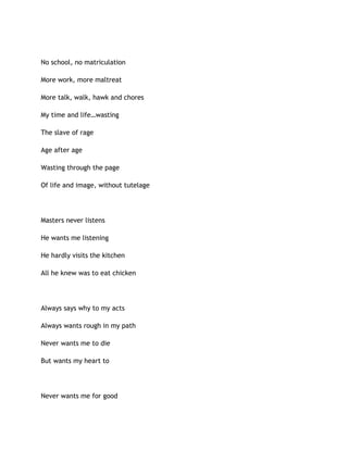 No school, no matriculation
More work, more maltreat
More talk, walk, hawk and chores
My time and life…wasting
The slave of rage
Age after age
Wasting through the page
Of life and image, without tutelage
Masters never listens
He wants me listening
He hardly visits the kitchen
All he knew was to eat chicken
Always says why to my acts
Always wants rough in my path
Never wants me to die
But wants my heart to
Never wants me for good
 