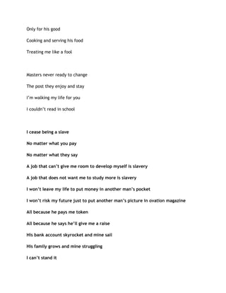 Only for his good
Cooking and serving his food
Treating me like a fool
Masters never ready to change
The post they enjoy and stay
I’m walking my life for you
I couldn’t read in school
I cease being a slave
No matter what you pay
No matter what they say
A job that can’t give me room to develop myself is slavery
A job that does not want me to study more is slavery
I won’t leave my life to put money in another man’s pocket
I won’t risk my future just to put another man’s picture in ovation magazine
All because he pays me token
All because he says he’ll give me a raise
His bank account skyrocket and mine sail
His family grows and mine struggling
I can’t stand it
 