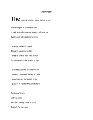 DOWNPOUR
Thecunning weather stood staring at me
Pretending so as to deceive me
It took several styles and shapes to frame me
But I won’t let it actions lure me
I already had vivid insight
Though I was timid inside
I tried to form a lipid kind indite
But my decision was stupid in sight
I failed to pick the necessary item
Umbrella, rain boot and all of them
I stood to what the deceit is for
I guessed it was for the rain before
But I wasn’t sure
So I was lured
And the cunning came so pure
So I left for the mall
 