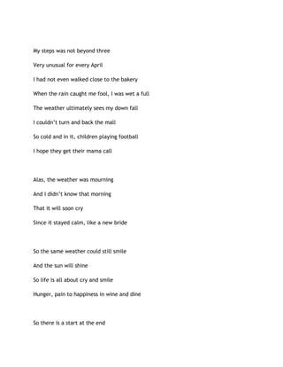 My steps was not beyond three
Very unusual for every April
I had not even walked close to the bakery
When the rain caught me fool, I was wet a full
The weather ultimately sees my down fall
I couldn’t turn and back the mall
So cold and in it, children playing football
I hope they get their mama call
Alas, the weather was mourning
And I didn’t know that morning
That it will soon cry
Since it stayed calm, like a new bride
So the same weather could still smile
And the sun will shine
So life is all about cry and smile
Hunger, pain to happiness in wine and dine
So there is a start at the end
 