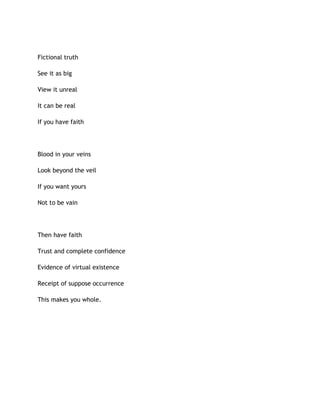 Fictional truth
See it as big
View it unreal
It can be real
If you have faith
Blood in your veins
Look beyond the veil
If you want yours
Not to be vain
Then have faith
Trust and complete confidence
Evidence of virtual existence
Receipt of suppose occurrence
This makes you whole.
 