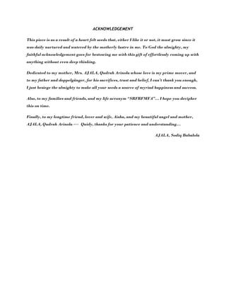 ACKNOWLEDGEMENT
This piece is as a result of a heart felt seeds that, either I like it or not, it must grow since it
was daily nurtured and watered by the motherly lustre in me. To God the almighty, my
faithful acknowledgement goes for bestowing me with this gift of effortlessly coming up with
anything without even deep thinking.
Dedicated to my mother, Mrs. AJALA, Qudrah Arinola whose love is my prime mover, and
to my father and doppelgänger, for his sacrifices, trust and belief, I can’t thank you enough,
I just besiege the almighty to make all your seeds a source of myriad happiness and success.
Also, to my families and friends, and my life acronym “SRFRFMFA”… I hope you decipher
this on time.
Finally, to my longtime friend, lover and wife, Aisha, and my beautiful angel and mother,
AJALA, Qudrah Arinola --- Quidy, thanks for your patience and understanding…
AJALA, Sodiq Babalola
 