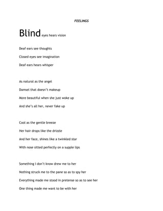FEELINGS
Blindeyes hears vision
Deaf ears see thoughts
Closed eyes see imagination
Deaf ears hears whisper
As natural as the angel
Damsel that doesn’t makeup
More beautiful when she just woke up
And she’s all her, never fake up
Cool as the gentle breeze
Her hair drops like the drizzle
And her face, shines like a twinkled star
With nose sitted perfectly on a supple lips
Something I don’t know drew me to her
Nothing struck me to the pane so as to spy her
Everything made me stood in pretense so as to see her
One thing made me want to be with her
 