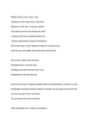 Words of love in her voice, I see
Treasures in her latent love, I perceive
Pleasures in her love, I want to receive
The measure of her love brings me relief
I hardly could live a seconds without her
I barely could stand a chance of losing her
She is like water, which feeds the seeds of my flower soul
Like the sun, that lights and shines the world of mine
She is like a shell to the me snail
Guarding me so I will not stain
Guiding me so that enemies won’t nail
Propelling me like the ship sail
Like the full moon, bringing complete light in total darkness, turning it to noon
Challenges of life give several reasons for death, but she gives just one for life
You are my way of life, my culture
So, you away from me is a torture
With this golden ink, I make an inscription
 