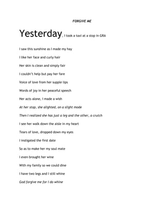 FORGIVE ME
Yesterday, I took a taxi at a stop in GRA
I saw this sunshine as I made my hay
I like her face and curly hair
Her skin is clean and simply fair
I couldn’t help but pay her fare
Voice of love from her supple lips
Words of joy in her peaceful speech
Her acts alone, I made a wish
At her stop, she alighted, on a slight mode
Then I realized she has just a leg and the other, a crutch
I see her walk down the aisle in my heart
Tears of love, dropped down my eyes
I instigated the first date
So as to make her my soul mate
I even brought her wine
With my family so we could dine
I have two legs and I still whine
God forgive me for I do whine
 
