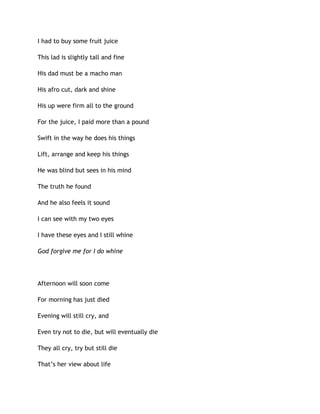 I had to buy some fruit juice
This lad is slightly tall and fine
His dad must be a macho man
His afro cut, dark and shine
His up were firm all to the ground
For the juice, I paid more than a pound
Swift in the way he does his things
Lift, arrange and keep his things
He was blind but sees in his mind
The truth he found
And he also feels it sound
I can see with my two eyes
I have these eyes and I still whine
God forgive me for I do whine
Afternoon will soon come
For morning has just died
Evening will still cry, and
Even try not to die, but will eventually die
They all cry, try but still die
That’s her view about life
 