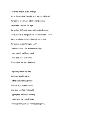 She’s the mother of tie and dye
Her styles are fine from far and fast on sale track
Her attires are always admired and desired
She’s been the best for ages
She’s risen different stages with multiple wages
She’s already at her peak but she really can’t speak
She opens her mouth but her voice’s a bleak
Her smiles reveal her open teeth
The smile could take a man miles high
I have mouth and I can speak
I have this and I still whine
God forgive me for I do whine
Taqua bay makes my day
So I never would say nay
To the cool evening breeze
With my Viju almost freeze
And blue toothed Fuji music
Tipping feet and head nodding
I could hear the lyrical flows
Feeling the rhythm and rhymes as it glows
 