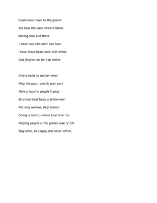Could even move to the groove
Yet hear the wind when it blows
Moving here and there
I have two ears and I can hear
I have these hears and I still whine
God forgive me for I do whine
Give a hand no matter what
Help the poor, and do your part
Have a hand in people’s good
Be a man that helps a fellow man
Not only women, help human
Giving a hand is where true love lies
Helping people is the golden rule of life
Stay alive, be Happy and never whine.
 