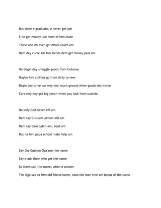 But since e graduate, e never get job
E no get money like most of him mate
Those one no even go school reach am
Dem dey curse am fool becos dem get money pass am
He begin dey smuggle goods from Cotonou
Maybe him clothes go from dirty to new
Begin dey drive car wey dey touch ground when goods dey inside
Cars wey dey get big yanch when you look from outside
Na only God never kill am
Dem say Customs almost kill am
Dem say dem catch am, beat am
But na him papa school mate help am
Say the Custom Oga see him name
Say e ask them who get the name
So them call the name, when e answer
The Oga say na him old friend name, naso the man free am becos of the name
 