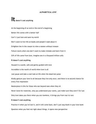 ALPHABETICAL LOVE
Itdoesn’t cost anything
At the beginning of an end or the end of a beginning
Better life comes with a better half
Can’t I just love and save my world
Don’t want to live life on books and people’s look about it
Enlighten lies in the reason to view a season without treason
Failure starts when one don’t want to make mistake and learn from it
Gift of life came from love, imagine one in a thousand million cells
It doesn’t cost anything
Housed in a womb, safe and gently guided with love
Incredible is the worth of world when love is all
Just pause and take a cool look at life when the dead lost pulse
Kindly gesture your love to all because they live only once, and there is no second chance for
every first impression
Masterpiece is this for those who see beyond seas when they sit
Never loves for materials, only you understand your wants, just make sure they aren’t for lust
Only love takes you there when you are nowhere, it brings you from rear to rare
It doesn’t cost anything
Practice it when you’ve lost it, and it will come back, don’t just stay blank in your love bank
Question when you feel not right about things, it opens new perspective
 